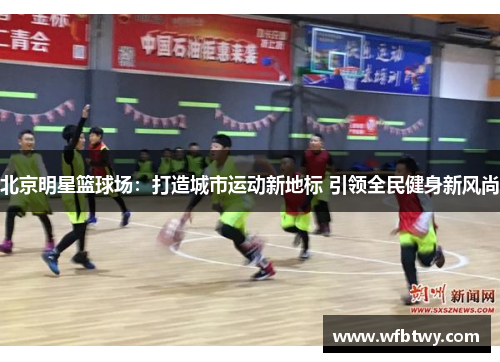 北京明星篮球场：打造城市运动新地标 引领全民健身新风尚
