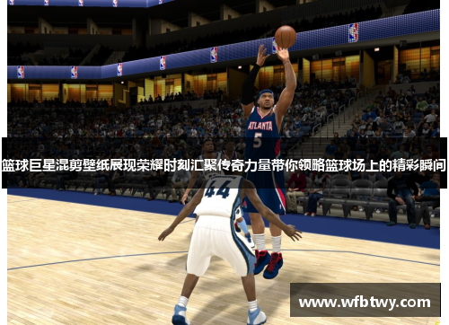 篮球巨星混剪壁纸展现荣耀时刻汇聚传奇力量带你领略篮球场上的精彩瞬间
