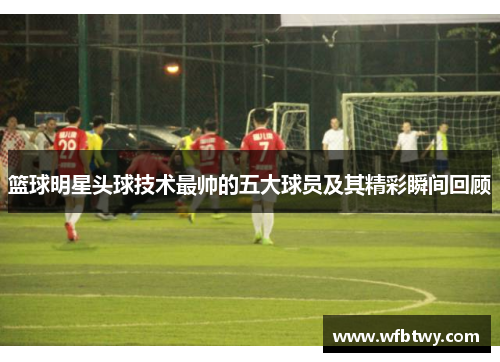 篮球明星头球技术最帅的五大球员及其精彩瞬间回顾