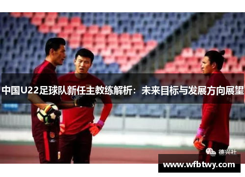 中国U22足球队新任主教练解析：未来目标与发展方向展望